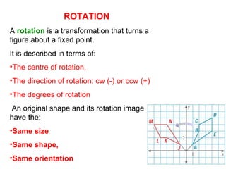 ROTATION
A rotation is a transformation that turns a
figure about a fixed point.
It is described in terms of:
•The centre of rotation,
•The direction of rotation: cw (-) or ccw (+)
•The degrees of rotation
An original shape and its rotation image
have the:
•Same size
•Same shape,
•Same orientation
 