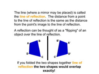 The line (where a mirror may be placed) is called
the line of reflection. The distance from a point
to the line of reflection is the same as the distance
from the point's image to the line of reflection.
A reflection can be thought of as a "flipping" of an
object over the line of reflection.
If you folded the two shapes together line of
reflection the two shapes would overlap
exactly!
 