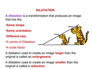 DILATATION
A dilatation is a transformation that produces an image
that has the
•Same shape
•Same orientation
•Different size.
•A centre of Dilatation
•A scale factor
A dilatation used to create an image larger than the
original is called an enlargement.
A dilatation used to create an image smaller than the
original is called a reduction.
 