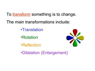 To transform something is to change.
The main transformations include:
•Translation
•Rotation
•Reflection
•Dilatation (Enlargement)
 