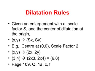 Dilatation Rules
• Given an enlargement with a scale
factor S, and the center of dilatation at
the origin,
• (x,y)  (Sx, Sy)
• E.g. Centre at (0,0), Scale Factor 2
• (x,y)  (2x, 2y)
• (3,4)  (2x3, 2x4) = (6,8)
• Page 109, Q. 1a, c, f
 