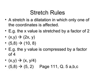 Stretch Rules
• A stretch is a dilatation in which only one of
the coordinates is affected.
• E.g. the x value is stretched by a factor of 2
• (x,y)  (2x, y)
• (5,8)  (10, 8)
• E.g. the y value is compressed by a factor
of 4
• (x,y)  (x, y/4)
• (5,8)  (5, 2) Page 111, Q. 5 a,b,c
 