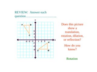 REVIEW: Answer each
question………………………..
Does this picture
show a
translation,
rotation, dilation,
or reflection?
How do you
know?
Rotation
 