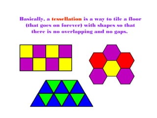 Basically, a tessellation is a way to tile a floor
(that goes on forever) with shapes so that
there is no overlapping and no gaps.
 