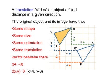 A translation "slides" an object a fixed
distance in a given direction.
The original object and its image have the:
•Same shape
•Same size
•Same orientation
•Same translation
vector between them
t(4, -3)
t(x,y)  (x+4, y-3)
 