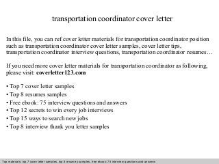 transportation coordinator cover letter 
In this file, you can ref cover letter materials for transportation coordinator position 
such as transportation coordinator cover letter samples, cover letter tips, 
transportation coordinator interview questions, transportation coordinator resumes… 
If you need more cover letter materials for transportation coordinator as following, 
please visit: coverletter123.com 
• Top 7 cover letter samples 
• Top 8 resumes samples 
• Free ebook: 75 interview questions and answers 
• Top 12 secrets to win every job interviews 
• Top 15 ways to search new jobs 
• Top 8 interview thank you letter samples 
Top materials: top 7 cover letter samples, top 8 Interview resumes samples, questions free and ebook: answers 75 – interview free download/ questions pdf and answers 
ppt file 
 