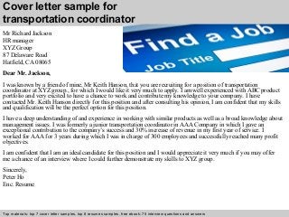 Cover letter sample for 
transportation coordinator 
Mr Richard Jackson 
HR manager 
XYZ Group 
87 Delaware Road 
Hatfield, CA 08065 
Dear Mr. Jackson, 
I was known by a friend of mine, Mr Keith Hanson, that you are recruiting for a position of transportation 
coordinator at XYZ group., for which I would like it very much to apply. I am well experienced with ABC product 
portfolio and very excited to have a chance to work and contribute my knowledge to your company. I have 
contacted Mr. Keith Hanson directly for this position and after consulting his opinion, I am confident that my skills 
and qualification will be the perfect option for this position. 
I have a deep understanding of and experience in working with similar products as well as a broad knowledge about 
management issues. I was formerly a junior transportation coordinator in AAA Company in which I gave an 
exceptional contribution to the company’s success and 30% increase of revenue in my first year of service. I 
worked for AAA for 3 years during which I was in charge of 300 employees and successfully reached many profit 
objectives. 
I am confident that I am an ideal candidate for this position and I would appreciate it very much if you may offer 
me a chance of an interview where I could further demonstrate my skills to XYZ group. 
Sincerely, 
Peter Ho 
Enc. Resume 
Top materials: top 7 cover letter samples, top 8 Interview resumes samples, questions free and ebook: answers 75 – interview free download/ questions pdf and answers 
ppt file 
 