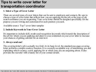 Tips to write cover letter for 
transportation coordinator 
1. Select a Type of Cover Letter 
There are several types of cover letters that can be sent to employers and contacts. Be sure to 
choose a type of cover letter that reflects how you are applying for the job or the type of job 
search assistance you are requesting. Your cover letter should be designed specifically for the 
purpose you are writing and customized for each position you seek. 
Available source: Top 7 cover letter samples 
2. Include Keywords in Your Cover Letter 
It's important to include skill, results and recognition keywords which match the description of 
the job for which you are applying and attest to your credentials in your cover letter to increase 
your chances of getting selected for an interview. 
3. Always send one! 
The covering letter's job is actually two fold. At its basic level, the standard one-page covering 
letter performs a simple courtesy function. It is a socially acceptable way of introducing you and 
explaining which vacancy you're applying for or which area you are enquiring about. It also 
provides the recruiter with a handy list of your contact details. 
Top materials: top 7 cover letter samples, top 8 Interview resumes samples, questions free and ebook: answers 75 – interview free download/ questions pdf and answers 
ppt file 
 