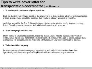 Tips to write cover letter for 
transportation coordinator (continue…) 
4. Provide quality evidence of your qualities 
Pick out the top 3 or 5 (max) qualities the employer is seeking in their advert or job specification 
if there is one. These should be qualities that you have already covered in your CV. 
And they should be the 3 to 5 things that you refer to - not explain - briefly in your covering 
letter. Provide concrete examples and solid numbers wherever you can. 
5. First Paragraph and last line 
Don't waffle in your first paragraph, make the reason you're writing clear and sell yourself; 
writing what makes you better than others straight off. Finish with a call to action, request they 
contact you for a meeting or interview and let them know you will be in touch to discuss. 
6. Talk about the company 
Do some research into the company/ organisation and include information about them. 
Specifically tell them what you are impressed with and what attracts you to them. 
Top materials: top 7 cover letter samples, top 8 Interview resumes samples, questions free and ebook: answers 75 – interview free download/ questions pdf and answers 
ppt file 
 