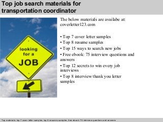 Top job search materials for 
transportation coordinator 
The below materials are availabe at: 
coverletter123.com 
• Top 7 cover letter samples 
• Top 8 resume samples 
• Top 15 ways to search new jobs 
• Free ebook: 75 interview questions and 
answers 
• Top 12 secrets to win every job 
interviews 
• Top 8 interview thank you letter 
samples 
Top materials: top 7 cover letter samples, top 8 Interview resumes samples, questions free and ebook: answers 75 – interview free download/ questions pdf and answers 
ppt file 
 