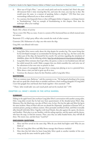 A Teacher’s Guide to the Signet Classics Edition of Robert Louis Stevenson’s Treasure Island                     15

     6.    Silver says of Cap’n Flint, “ you can’t touch pitch and not be mucked, lad. Here’s this poor
           old innocent bird o’ mine swearing blue fire, and none the wiser, you may lay to that. She
           would swear the same, in a manner of speaking, before a chaplain.” (59) How have your
           surroundings influenced you or those around you?
     7.    As a narrator, Jim frequently hints at what will happen before it happens, a technique known
           as “foreshadowing.” Find an example of foreshadowing in this chapter. How does the
           technique affect your reading?
     VOCABULARY
     Bustle (56): a flurry of activity
     Tip us a stave (56): Play us a tune. A stave is a system of five horizontal lines on which musical notes
     are written.
     Boatswain (57): a ship’s petty officer who controls the work of other seamen
     Coxswain (58): Helmsman of a ship; one who steers the ship.
     Grog (60): rum diluted with water
     ACTIVITIES
     1.    Long John Silver moves easily about the ship despite his wooden leg. The reason being that
           he has developed strategies to accommodate his having only one leg (e.g., the lines across the
           widest part of the ship, the lanyard for his crutch). For activities regarding the simulation of
           disabilities, please visit the following website: http://pe.usf.edu/projects/civitan/projects/roleplay.htm
     2.    Long John Silver estimates that Cap’n Flint, the parrot, is close to two hundred years old and
           has sailed around the world. Make a puppet that you think resembles her, and write one of
           her adventures in her own voice to present in class.
     3.    In the course of a paragraph, Jim goes from a young man playing at sea to a potential hero.
           Write about a time you had to grow up all at once.
     4.    Continue the character charts for Jim Hawkins and/or Long John Silver.
     QUOTATIONS
      “He’s no common man, Barbecue,” said the coxswain to me. “He had good schooling in his young
     days and can speak like a book when so minded; and brave-a lion’s nothing alongside of Long John!
     I seen him grapple four and knock their heads together—him unarmed.” (58)
     “‘There,’ John would add, ‘you can’t touch pitch and not be mucked, lad.’” (59)

CHAPTER 11: WHAT I HEARD IN THE APPLE BARREL

     SUMMARY
     Hiding in the apple barrel, Jim overhears Long John Silver’s conversation with another young sailor,
     Dick. Long John reveals that he had once been quartermaster of the dreaded pirate Flint’s ship.
     Moreover, Pew, the blind man, was also of Flint’s crew. In fact, Pew lost his sight and Silver his leg in
     the same incident. Many of Flint’s old crew are aboard the Hispaniola, “gentlemen of fortune”(65), or
     common pirates, posing as ordinary seamen. Silver persuades and flatters Dick, and Dick eventually
     allies himself with John Silver. Together with Israel Hands, they plot against the squire, the doctor,
     and Smollett. Their plan is to use Smollett, with his sailing expertise, and the squire and the doctor,
     who have the map, to find the treasure. Then, once they are safely headed home, they will kill all
     three. The moon rises, and Jim hears “Land ho!”
     DISCUSSION QUESTIONS
     1.    Silver and Pew served on the same ship. Who do you think had higher rank? Why do you
           think so?
     2.    How do Long John Silver and Billy Bones manage their finances similarly?
     3.    How does Jim feel when he hears Long John Silver speak to another member of the crew
           using exactly the same words he spoke to Jim?
 