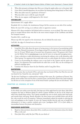 16        A Teacher’s Guide to the Signet Classics Edition of Robert Louis Stevenson’s Treasure Island

     4.    What other persuasive techniques does Silver use to bring the regular sailors over to the pirates’ side?
     5.    Given Silver’s cheerful disposition, do you believe his boasting about being feared on Flint’s ship?
     6.    What does John mean by “gentlemen of fortune”?
     7.    Why does John want to kill the squire himself?
     8.    What do you suppose really happened to Mr. Arrow?
     VOCABULARY
     Quartermaster (61): supply officer
     Broadside (61): in a battle, the simultaneous firing of all the cannons on one side of the warship
     Before the mast (63): serving as an ordinary sailor or apprentice seaman
     Maroons (65): those stranded or left behind with no resources, as on an island. The name was also
     given to escaped African slaves who fled to the most remote margins of the Caribbean and defied
     the European masters.
     Pannikin (66): a small tin cup
     Mizzen-top (66): the topsail on the mizzenmast, the one behind the main mast.
     Luff (66): the edge of a foresail next to the mast
     ACTIVITIES
     1.    Long John Silver talks about the power of saving money in the interest of accumulating wealth
           over time. Research investments. If you began saving $10 a month now, how much would you
           have in 10 years? Which types of accounts have the greatest return? The greatest risk? Check
           out the Motley Fool at www.fool.com to get tips for teens on saving and managing money.
     2.    Create a television or radio advertisement convincing the ordinary crew to ally themselves with
           Silver’s group. Use arguments that would make sense to a sailor despite the violence and theft.
     3.    Create an ad persuading the ordinary crew to stay loyal to the Captain and the squire and
           doctor. Use arguments that would benefit the sailor here as well. Also, use the techniques of
           political campaign spots.
     4.    Continue the character charts for Jim Hawkins and/or Long John Silver.
     QUOTATIONS
     “There was some that was feared of Pew, and some that was feared of Flint; but Flint his own self
     was feared of me. Feared he was, and proud.” (63)
     “By this time I had begun to understand the meaning of their terms. By a ‘gentleman of fortune’ they
     plainly meant neither more nor less than a common pirate, and the little scheme that I had overheard
     was the last act in the corruption of one of the honest hands—perhaps the last one left aboard.” (64)

CHAPTER 12: COUNCIL OF WAR

     SUMMARY
     As the whole crew rushes across the deck, Jim hops out of the apple barrel to join them. John Silver
     recognizes the land as Skeleton Island; he advises Captain Smollett on the lay of the island and
     where they should drop anchor. The Captain assembles the crew on deck, praises their hard work,
     and rewards them with grog. Shortly thereafter, the three honest men assemble below and call for
     Jim, who reveals his news of conspiracy. Trelawney immediately admits his mistake in selecting the
     crew and apologizes to the Captain. In turn, the Captain decides that the only way to handle this
     information is to keep a positive outlook and to put “prodigious faith” (71) in Jim’s ability to
     intermediate between the pirates and themselves.
     DISCUSSION QUESTIONS
     1.    Based on what you know about John Silver, would you trust his information about the island?
           Why or why not?
     2.    Does John Silver really like Jim? Why do you think so?
 