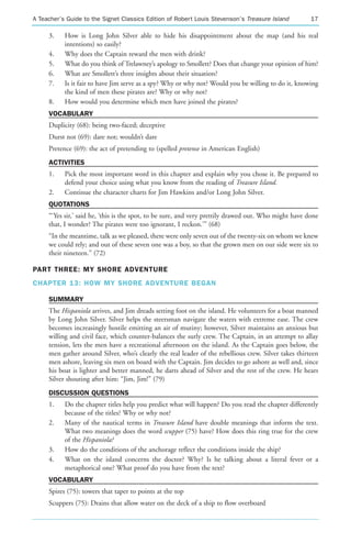 A Teacher’s Guide to the Signet Classics Edition of Robert Louis Stevenson’s Treasure Island           17

     3.    How is Long John Silver able to hide his disappointment about the map (and his real
           intentions) so easily?
     4.    Why does the Captain reward the men with drink?
     5.    What do you think of Trelawney’s apology to Smollett? Does that change your opinion of him?
     6.    What are Smollett’s three insights about their situation?
     7.    Is it fair to have Jim serve as a spy? Why or why not? Would you be willing to do it, knowing
           the kind of men these pirates are? Why or why not?
     8.    How would you determine which men have joined the pirates?
     VOCABULARY
     Duplicity (68): being two-faced; deceptive
     Durst not (69): dare not; wouldn’t dare
     Pretence (69): the act of pretending to (spelled pretense in American English)
     ACTIVITIES
     1.    Pick the most important word in this chapter and explain why you chose it. Be prepared to
           defend your choice using what you know from the reading of Treasure Island.
     2.    Continue the character charts for Jim Hawkins and/or Long John Silver.
     QUOTATIONS
     “‘Yes sir,’ said he, ‘this is the spot, to be sure, and very prettily drawed out. Who might have done
     that, I wonder? The pirates were too ignorant, I reckon.’” (68)
     “In the meantime, talk as we pleased, there were only seven out of the twenty-six on whom we knew
     we could rely; and out of these seven one was a boy, so that the grown men on our side were six to
     their nineteen.” (72)

PART THREE: MY SHORE ADVENTURE
CHAPTER 13: HOW MY SHORE ADVENTURE BEGAN

     SUMMARY
     The Hispaniola arrives, and Jim dreads setting foot on the island. He volunteers for a boat manned
     by Long John Silver. Silver helps the steersman navigate the waters with extreme ease. The crew
     becomes increasingly hostile emitting an air of mutiny; however, Silver maintains an anxious but
     willing and civil face, which counter-balances the surly crew. The Captain, in an attempt to allay
     tension, lets the men have a recreational afternoon on the island. As the Captain goes below, the
     men gather around Silver, who’s clearly the real leader of the rebellious crew. Silver takes thirteen
     men ashore, leaving six men on board with the Captain. Jim decides to go ashore as well and, since
     his boat is lighter and better manned, he darts ahead of Silver and the rest of the crew. He hears
     Silver shouting after him: “Jim, Jim!” (79)
     DISCUSSION QUESTIONS
     1.    Do the chapter titles help you predict what will happen? Do you read the chapter differently
           because of the titles? Why or why not?
     2.    Many of the nautical terms in Treasure Island have double meanings that inform the text.
           What two meanings does the word scupper (75) have? How does this ring true for the crew
           of the Hispaniola?
     3.    How do the conditions of the anchorage reflect the conditions inside the ship?
     4.    What on the island concerns the doctor? Why? Is he talking about a literal fever or a
           metaphorical one? What proof do you have from the text?
     VOCABULARY
     Spires (75): towers that taper to points at the top
     Scuppers (75): Drains that allow water on the deck of a ship to flow overboard
 