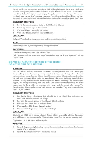 A Teacher’s Guide to the Signet Classics Edition of Robert Louis Stevenson’s Treasure Island               21

     the ship and that the mutineers are preparing to fire it. Although the squire fires at Israel Hands, who
     had been Flint’s gunner, he misses Hands and kills another of the mutineers. When Trelawney fires a
     second time, the boat’s stern goes under, swamping the supplies and two of their five guns. The men now
     race for the shore, even as Silver’s men race towards the Captain’s store of provisions. Hunter and Joyce
     are already on shore; the doctor is concerned that they cannot defend themselves against Silver’s men.
     DISCUSSION QUESTIONS
     1.    How is the doctor’s narration similar to Jim’s? How is it different?
     2.    How many men are loyal to the Captain?
     3.    Why isn’t Trelawney able to hit the gunner?
     4.    What is the difference between Joyce and Hunter?
     VOCABULARY
     Gallipot (97): a glazed earthen pot or vessel used for containing medicines
     ACTIVITY
     Journal entry: What is Jim doing/thinking during this chapter?
     QUOTATIONS
     “‘Israel was Flint’s gunner,’ said Gray hoarsely.” (99)
     “‘Mr. Trelawney, will you please pick me off one of these men, sir? Hands, if possible,’ said the
     Captain.” (99)

CHAPTER 18: NARRATIVE CONTINUED BY THE DOCTOR:
END OF THE FIRST DAY’S FIGHTING

     SUMMARY
     Both the Captain’s men and Silver’s men race to the Captain’s provisions store. The Captain gives
     the squire his gun, and the doctor gives Gray his cutlass. The men are well prepared, so when they
     see the mutineers emerge from the thicket, four of them shoot; they kill one mutineer and send the
     rest back into the woods. They rejoice too soon, however, because a retaliatory bullet kills Tom
     Redruth. The Captain busies himself with turning out his pockets, mounting a flag up a makeshift
     flagpole, and placing another flag over Tom’s body. After several shots head their way, the doctor
     suggests that the flag provides the mutineers with a target and they should take it down. The
     Captain refuses. The men observe that each mutineer has a musket. They hear someone hailing
     them; it is Jim Hawkins.
     DISCUSSION QUESTIONS
     1.    How has the doctor’s role changed from when he was in the village? How has it stayed the
           same? How do you account for the change?
     2.    How does the doctor’s opinion of Tom Redruth differ from Jim’s?
     3.    How does the Captain react to Redruth’s death?
     4.    What does he tell Dr. Livesey about the rations?
     5.    Why doesn’t the Captain want to take down the flags?
     VOCABULARY
     Worth his salt (102): worth his pay; valuable. Roman soldiers were paid a salarium, that is, they
     were paid in salt, a precious commodity (the word salary comes from the root sal, meaning salt)
     Acquiescence (103): acceptance without arguing
     ACTIVITIES
     1.    Research the practice of placing flags over war heroes. According to the criteria, does Redruth
           qualify? Why or why not?
     2.    Research the difference between a pistol and a musket.
 
