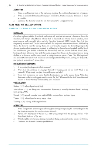 24        A Teacher’s Guide to the Signet Classics Edition of Robert Louis Stevenson’s Treasure Island

     ACTIVITIES
     1.   Draw an architectural plan of the log-house, marking the position of each person at his post.
     2.   Write an account of the attack from Joyce’s perspective. Use his voice and demeanor as much
          as possible.
     3.   Continue the character charts for Jim Hawkins and/or Long John Silver.

PART FIVE: MY SEA ADVENTURE
CHAPTER 22: HOW MY SEA ADVENTURE BEGAN

     SUMMARY
     Out of the eight men fallen from battle, only three still breathed: the doctor kills one of them, the
     mutineer, for mercy’s sake; Hunter, whose skull is fractured and whose chest is crushed, loses
     consciousness and eventually dies; and the Captain’s “grievous” (125) injuries have left him
     temporarily incapacitated. The doctor sets off with the map to do some reconnaissance. While Gray
     thinks the doctor is crazy for leaving them, Jim is envious; he imagines the doctor lingering in the
     pleasant shadow of the woods—as opposed to suffocating in the overheated stockade amidst blood
     and dead bodies. Jim decides to follow the doctor’s lead and sets out to find Ben Gunn’s boat,
     leaving only two able men, Gray and the squire, to guard the house. As Jim makes his way along
     the beach, he hears an awful scream, which he recognizes as the parrot, Cap’n Flint. Having found
     and boarded Gunn’s small boat, he decides on rowing out to the Hispaniola, cutting the ship adrift,
     and giving it up to the sea’s strong tides.
     DISCUSSION QUESTIONS
     1.   Is it worth dying in pursuit of the treasure?
     2.   Why does Jim continue to endanger himself by heading out on his own? What is his
          rationale? What would you have done differently and why?
     3.   From Jim’s comments, we know that his leaving turns out to be a good thing. Why does
          Stevenson make each disappearance fortunate for Jim? What would that lead his audience of
          readers to think? Are they influenced by Jim’s boldness?
     VOCABULARY
     Rations (125): allotted portion of food
     French leave (127): an abrupt and unannounced departure; a leisurely desertion from a military
     unit; going AWOL
     Coracle (129): a small rounded boat made of hides stretched over a wicker frame
     Thwart (129): a board used as a seat across a boat
     Truantry (129): leaving without permission
     ACTIVITIES
     1.   Write and perform a monologue reflecting Jim’s thoughts regarding his surroundings in the
          log-house, comparing his emotions to the doctor’s.
     2.   Reread Jim’s description of the sea. (127-128) Using images from this passage, create a poem
          that shows Jim’s awe of the sea.
     3.   Write Long John Silver’s journal detailing events ashore during his absence from the narrative of the book.
     4.   Continue the character chart for Jim Hawkins.
 