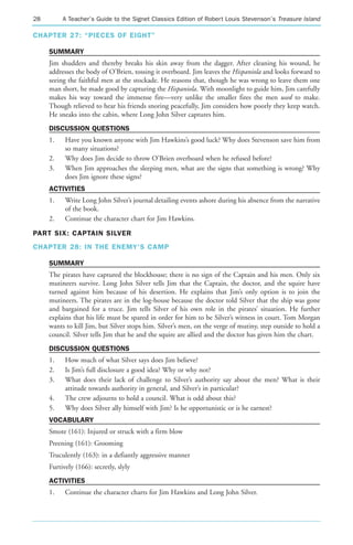 28        A Teacher’s Guide to the Signet Classics Edition of Robert Louis Stevenson’s Treasure Island

CHAPTER 27: “PIECES OF EIGHT”

     SUMMARY
     Jim shudders and thereby breaks his skin away from the dagger. After cleaning his wound, he
     addresses the body of O’Brien, tossing it overboard. Jim leaves the Hispaniola and looks forward to
     seeing the faithful men at the stockade. He reasons that, though he was wrong to leave them one
     man short, he made good by capturing the Hispaniola. With moonlight to guide him, Jim carefully
     makes his way toward the immense fire—very unlike the smaller fires the men used to make.
     Though relieved to hear his friends snoring peacefully, Jim considers how poorly they keep watch.
     He sneaks into the cabin, where Long John Silver captures him.
     DISCUSSION QUESTIONS
     1.    Have you known anyone with Jim Hawkins’s good luck? Why does Stevenson save him from
           so many situations?
     2.    Why does Jim decide to throw O’Brien overboard when he refused before?
     3.    When Jim approaches the sleeping men, what are the signs that something is wrong? Why
           does Jim ignore these signs?
     ACTIVITIES
     1.    Write Long John Silver’s journal detailing events ashore during his absence from the narrative
           of the book.
     2.    Continue the character chart for Jim Hawkins.

PART SIX: CAPTAIN SILVER
CHAPTER 28: IN THE ENEMY’S CAMP

     SUMMARY
     The pirates have captured the blockhouse; there is no sign of the Captain and his men. Only six
     mutineers survive. Long John Silver tells Jim that the Captain, the doctor, and the squire have
     turned against him because of his desertion. He explains that Jim’s only option is to join the
     mutineers. The pirates are in the log-house because the doctor told Silver that the ship was gone
     and bargained for a truce. Jim tells Silver of his own role in the pirates’ situation. He further
     explains that his life must be spared in order for him to be Silver’s witness in court. Tom Morgan
     wants to kill Jim, but Silver stops him. Silver’s men, on the verge of mutiny, step outside to hold a
     council. Silver tells Jim that he and the squire are allied and the doctor has given him the chart.
     DISCUSSION QUESTIONS
     1.    How much of what Silver says does Jim believe?
     2.    Is Jim’s full disclosure a good idea? Why or why not?
     3.    What does their lack of challenge to Silver’s authority say about the men? What is their
           attitude towards authority in general, and Silver’s in particular?
     4.    The crew adjourns to hold a council. What is odd about this?
     5.    Why does Silver ally himself with Jim? Is he opportunistic or is he earnest?
     VOCABULARY
     Smote (161): Injured or struck with a firm blow
     Preening (161): Grooming
     Truculently (163): in a defiantly aggressive manner
     Furtively (166): secretly, slyly
     ACTIVITIES
     1.    Continue the character charts for Jim Hawkins and Long John Silver.
 