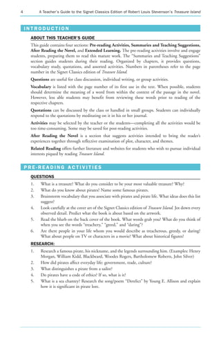 4         A Teacher’s Guide to the Signet Classics Edition of Robert Louis Stevenson’s Treasure Island



    INTRODUCTION
     ABOUT THIS TEACHER’S GUIDE
     This guide contains four sections: Pre-reading Activities, Summaries and Teaching Suggestions,
     After Reading the Novel, and Extended Learning. The pre-reading activities involve and engage
     students, preparing them to read this mature work. The “Summaries and Teaching Suggestions”
     section guides students during their reading. Organized by chapters, it provides questions,
     vocabulary study, quotations, and assorted activities. Numbers in parentheses refer to the page
     number in the Signet Classics edition of Treasure Island.
     Questions are useful for class discussion, individual writing, or group activities.
     Vocabulary is listed with the page number of its first use in the text. When possible, students
     should determine the meaning of a word from within the context of the passage in the novel.
     However, less able students may benefit from reviewing these words prior to reading of the
     respective chapters.
     Quotations can be discussed by the class or handled in small groups. Students can individually
     respond to the quotations by meditating on it in his or her journal.
     Activities may be selected by the teacher or the students—completing all the activities would be
     too time-consuming. Some may be saved for post-reading activities.
     After Reading the Novel is a section that suggests activities intended to bring the reader’s
     experiences together through reflective examination of plot, character, and themes.
     Related Reading offers further literature and websites for students who wish to pursue individual
     interests piqued by reading Treasure Island.


    PRE-READING ACTIVITIES
     QUESTIONS
     1.    What is a treasure? What do you consider to be your most valuable treasure? Why?
     2.    What do you know about pirates? Name some famous pirates.
     3.    Brainstorm vocabulary that you associate with pirates and pirate life. What ideas does this list
           suggest?
     4.    Look carefully at the cover art of the Signet Classics edition of Treasure Island. Jot down every
           observed detail. Predict what the book is about based on the artwork.
     5.    Read the blurb on the back cover of the book. What words grab you? What do you think of
           when you see the words “treachery,” “greed,” and “daring”?
     6.    Are there people in your life whom you would describe as treacherous, greedy, or daring?
           What about people on TV or characters in a movie? What about historical figures?
     RESEARCH:
     1.    Research a famous pirate, his nickname, and the legends surrounding him. (Examples: Henry
           Morgan, William Kidd, Blackbeard, Woodes Rogers, Bartholomew Roberts, John Silver)
     2.    How did pirates affect everyday life: government, trade, culture?
     3.    What distinguishes a pirate from a sailor?
     4.    Do pirates have a code of ethics? If so, what is it?
     5.    What is a sea chantey? Research the song/poem “Derelict” by Young E. Allison and explain
           how it is significant in pirate lore.
 