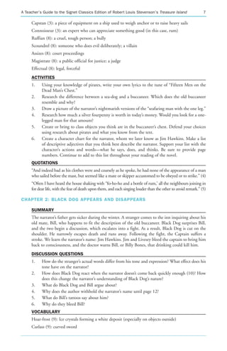 A Teacher’s Guide to the Signet Classics Edition of Robert Louis Stevenson’s Treasure Island                    7

     Capstan (3): a piece of equipment on a ship used to weigh anchor or to raise heavy sails
     Connoisseur (3): an expert who can appreciate something good (in this case, rum)
     Ruffian (8): a cruel, tough person; a bully
     Scoundrel (8): someone who does evil deliberately; a villain
     Assizes (8): court proceedings
     Magistrate (8): a public official for justice; a judge
     Effectual (8): legal, forceful
     ACTIVITIES
     1.    Using your knowledge of pirates, write your own lyrics to the tune of “Fifteen Men on the
           Dead Man’s Chest.”
     2.    Research the difference between a sea-dog and a buccaneer. Which does the old buccaneer
           resemble and why?
     3.    Draw a picture of the narrator’s nightmarish versions of the “seafaring man with the one leg.”
     4.    Research how much a silver fourpenny is worth in today’s money. Would you look for a one-
           legged man for that amount?
     5.    Create or bring to class objects you think are in the buccaneer’s chest. Defend your choices
           using research about pirates and what you know from the text.
     6.    Create a character chart for the narrator, whom we later know as Jim Hawkins. Make a list
           of descriptive adjectives that you think best describe the narrator. Support your list with the
           character’s actions and words—what he says, does, and thinks. Be sure to provide page
           numbers. Continue to add to this list throughout your reading of the novel.
     QUOTATIONS
     “And indeed bad as his clothes were and coarsely as he spoke, he had none of the appearance of a man
     who sailed before the mast, but seemed like a mate or skipper accustomed to be obeyed or to strike.” (4)
     “Often I have heard the house shaking with ‘Yo-ho-ho and a bottle of rum,’ all the neighbours joining in
     for dear life, with the fear of death upon them, and each singing louder than the other to avoid remark.” (5)

CHAPTER 2: BLACK DOG APPEARS AND DISAPPEARS

     SUMMARY
     The narrator’s father gets sicker during the winter. A stranger comes to the inn inquiring about his
     old mate, Bill, who happens to fit the description of the old buccaneer. Black Dog surprises Bill,
     and the two begin a discussion, which escalates into a fight. As a result, Black Dog is cut on the
     shoulder. He narrowly escapes death and runs away. Following the fight, the Captain suffers a
     stroke. We learn the narrator’s name: Jim Hawkins. Jim and Livesey bleed the captain to bring him
     back to consciousness, and the doctor warns Bill, or Billy Bones, that drinking could kill him.
     DISCUSSION QUESTIONS
     1.    How do the stranger’s actual words differ from his tone and expression? What effect does his
           tone have on the narrator?
     2.    How does Black Dog react when the narrator doesn’t come back quickly enough (10)? How
           does this change the narrator’s understanding of Black Dog’s nature?
     3.    What do Black Dog and Bill argue about?
     4.    Why does the author withhold the narrator’s name until page 12?
     5.    What do Bill’s tattoos say about him?
     6.    Why do they bleed Bill?
     VOCABULARY
     Hoar-frost (9): Ice crystals forming a white deposit (especially on objects outside)
     Cutlass (9): curved sword
 