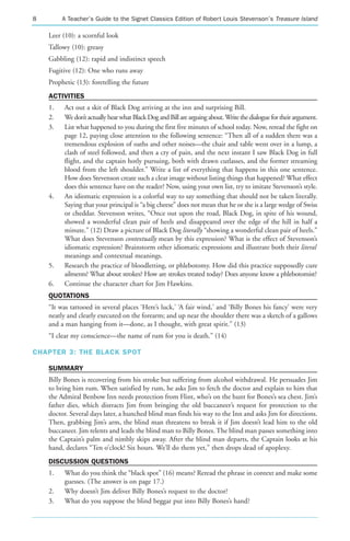 8        A Teacher’s Guide to the Signet Classics Edition of Robert Louis Stevenson’s Treasure Island

    Leer (10): a scornful look
    Tallowy (10): greasy
    Gabbling (12): rapid and indistinct speech
    Fugitive (12): One who runs away
    Prophetic (13): foretelling the future
    ACTIVITIES
    1.    Act out a skit of Black Dog arriving at the inn and surprising Bill.
    2.    We don’t actually hear what Black Dog and Bill are arguing about. Write the dialogue for their argument.
    3.    List what happened to you during the first five minutes of school today. Now, reread the fight on
          page 12, paying close attention to the following sentence: “Then all of a sudden there was a
          tremendous explosion of oaths and other noises—the chair and table went over in a lump, a
          clash of steel followed, and then a cry of pain, and the next instant I saw Black Dog in full
          flight, and the captain hotly pursuing, both with drawn cutlasses, and the former streaming
          blood from the left shoulder.” Write a list of everything that happens in this one sentence.
          How does Stevenson create such a clear image without listing things that happened? What effect
          does this sentence have on the reader? Now, using your own list, try to imitate Stevenson’s style.
    4.    An idiomatic expression is a colorful way to say something that should not be taken literally.
          Saying that your principal is “a big cheese” does not mean that he or she is a large wedge of Swiss
          or cheddar. Stevenson writes, “Once out upon the road, Black Dog, in spite of his wound,
          showed a wonderful clean pair of heels and disappeared over the edge of the hill in half a
          minute.” (12) Draw a picture of Black Dog literally “showing a wonderful clean pair of heels.”
          What does Stevenson contextually mean by this expression? What is the effect of Stevenson’s
          idiomatic expression? Brainstorm other idiomatic expressions and illustrate both their literal
          meanings and contextual meanings.
    5.    Research the practice of bloodletting, or phlebotomy. How did this practice supposedly cure
          ailments? What about strokes? How are strokes treated today? Does anyone know a phlebotomist?
    6.    Continue the character chart for Jim Hawkins.
    QUOTATIONS
    “It was tattooed in several places ‘Here’s luck,’ ‘A fair wind,’ and ‘Billy Bones his fancy’ were very
    neatly and clearly executed on the forearm; and up near the shoulder there was a sketch of a gallows
    and a man hanging from it—done, as I thought, with great spirit.” (13)
    “I clear my conscience—the name of rum for you is death.” (14)

CHAPTER 3: THE BLACK SPOT

    SUMMARY
    Billy Bones is recovering from his stroke but suffering from alcohol withdrawal. He persuades Jim
    to bring him rum. When satisfied by rum, he asks Jim to fetch the doctor and explain to him that
    the Admiral Benbow Inn needs protection from Flint, who’s on the hunt for Bones’s sea chest. Jim’s
    father dies, which distracts Jim from bringing the old buccaneer’s request for protection to the
    doctor. Several days later, a hunched blind man finds his way to the Inn and asks Jim for directions.
    Then, grabbing Jim’s arm, the blind man threatens to break it if Jim doesn’t lead him to the old
    buccaneer. Jim relents and leads the blind man to Billy Bones. The blind man passes something into
    the Captain’s palm and nimbly skips away. After the blind man departs, the Captain looks at his
    hand, declares “Ten o’clock! Six hours. We’ll do them yet,” then drops dead of apoplexy.
    DISCUSSION QUESTIONS
    1.    What do you think the “black spot” (16) means? Reread the phrase in context and make some
          guesses. (The answer is on page 17.)
    2.    Why doesn’t Jim deliver Billy Bones’s request to the doctor?
    3.    What do you suppose the blind beggar put into Billy Bones’s hand?
 