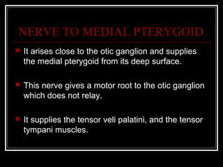 NERVE TO MEDIAL PTERYGOID
   It arises close to the otic ganglion and supplies
    the medial pterygoid from its deep surface.

   This nerve gives a motor root to the otic ganglion
    which does not relay.

   It supplies the tensor veli palatini, and the tensor
    tympani muscles.
 