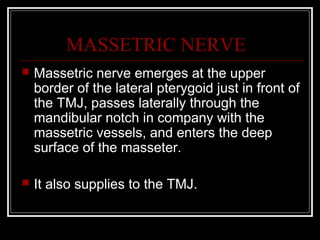 MASSETRIC NERVE
   Massetric nerve emerges at the upper
    border of the lateral pterygoid just in front of
    the TMJ, passes laterally through the
    mandibular notch in company with the
    massetric vessels, and enters the deep
    surface of the masseter.

   It also supplies to the TMJ.
 