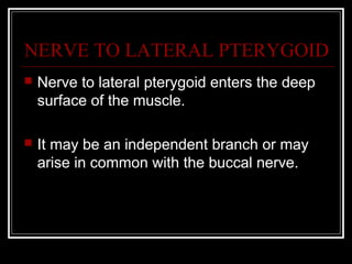 NERVE TO LATERAL PTERYGOID
   Nerve to lateral pterygoid enters the deep
    surface of the muscle.

   It may be an independent branch or may
    arise in common with the buccal nerve.
 