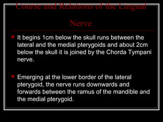 Course and Relations of the Lingual
                       Nerve
   It begins 1cm below the skull runs between the
    lateral and the medial pterygoids and about 2cm
    below the skull it is joined by the Chorda Tympani
    nerve.

   Emerging at the lower border of the lateral
    pterygoid, the nerve runs downwards and
    forwards between the ramus of the mandible and
    the medial pterygoid.
 