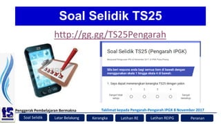 Soal Selidik
Penggerak Pembelajaran Bermakna
Kerangka Latihan RE Peranan
Latar Belakang
Taklimat kepada Pengarah-Pengarah IPGK 8 November 2017
Latihan REIPG
Soal Selidik TS25
http://gg.gg/TS25Pengarah
 