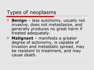 Types of neoplasms
 Benign – less autonomy, usually not
invasive, does not metastasize, and
generally produces no great harm if
treated adequately.
 Malignant – manifests a greater
degree of autonomy, is capable of
invasion and metastatic spread, may
be resistant to treatment, and may
cause death.
 