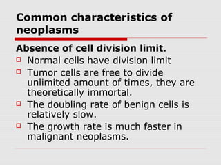 Common characteristics of
neoplasms
Absence of cell division limit.
 Normal cells have division limit
 Tumor cells are free to divide
unlimited amount of times, they are
theoretically immortal.
 The doubling rate of benign cells is
relatively slow.
 The growth rate is much faster in
malignant neoplasms.
 