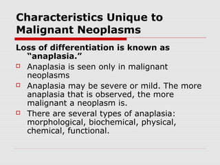 Characteristics Unique to
Malignant Neoplasms
Loss of differentiation is known as
“anaplasia.”
 Anaplasia is seen only in malignant
neoplasms
 Anaplasia may be severe or mild. The more
anaplasia that is observed, the more
malignant a neoplasm is.
 There are several types of anaplasia:
morphological, biochemical, physical,
chemical, functional.
 