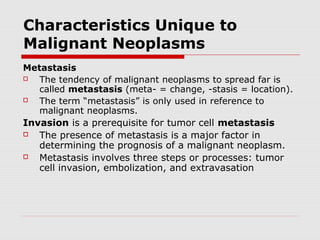 Characteristics Unique to
Malignant Neoplasms
Metastasis
 The tendency of malignant neoplasms to spread far is
called metastasis (meta- = change, -stasis = location).
 The term “metastasis” is only used in reference to
malignant neoplasms.
Invasion is a prerequisite for tumor cell metastasis
 The presence of metastasis is a major factor in
determining the prognosis of a malignant neoplasm.
 Metastasis involves three steps or processes: tumor
cell invasion, embolization, and extravasation
 