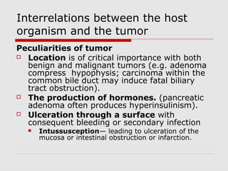 Interrelations between the host
organism and the tumor
Peculiarities of tumor
 Location is of critical importance with both
benign and malignant tumors (e.g. adenoma
compress hypophysis; carcinoma within the
common bile duct may induce fatal biliary
tract obstruction).
 The production of hormones. (pancreatic
adenoma often produces hyperinsulinism).
 Ulceration through a surface with
consequent bleeding or secondary infection
 Intussusception— leading to ulceration of the
mucosa or intestinal obstruction or infarction.
 