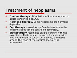 Treatment of neoplasms
 Immunotherapy. Stimulation of immune system to
attack cancer cells (BCG).
 Hormone Therapy. Some neoplasms are hormone-
dependent.
 Cryotherapy is used for surface lesions where the
freezing agent can be controlled accurately.
 Electosurgery resembles scalpel surgery with two
exceptions. First, an electric current makes a wire
loop hot enough to cut tissue. Second, the tissue
around the edge of the surgical specimen is
incinerated.
 