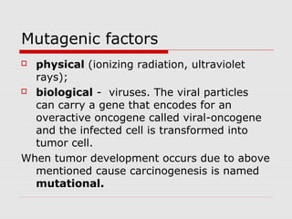 Mutagenic factors
 physical (ionizing radiation, ultraviolet
rays);
 biological - viruses. The viral particles
can carry a gene that encodes for an
overactive oncogene called viral-oncogene
and the infected cell is transformed into
tumor cell.
When tumor development occurs due to above
mentioned cause carcinogenesis is named
mutational.
 