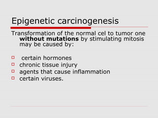 Epigenetic carcinogenesis
Transformation of the normal cel to tumor one
without mutations by stimulating mitosis
may be caused by:
 certain hormones
 chronic tissue injury
 agents that cause inflammation
 certain viruses.
 