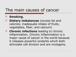 The main causes of cancer
 Smoking,
 Dietary imbalances (excess fat and
calories; inadequate intake of fruits,
vegetables, fiber, and calcium)
 Chronic infections leading to chronic
inflammation. Chronic inflammation is a
major cause of cancer in the world because
it releases powerful oxidants which both
stimulate cell division and are mutagens.
 