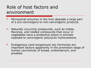 Role of host factors and
environment
 Microsomal enzymes in the liver degrade a large part
of a pro-carcinogens to non-carcinogenic products.
 Naturally occurring compounds, such as indole,
flavones, and related compounds that occur in
vegetables have a protective action in animals
exposed to carcinogenic polycyclic hydrocarbons.
 Endogenous (and exogenous) sex hormones are
important factors apparently in the promotion stage of
human carcinomas of breast, endometrium, and
prostate.
 