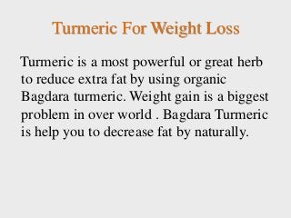 Turmeric For Weight Loss
Turmeric is a most powerful or great herb
to reduce extra fat by using organic
Bagdara turmeric. Weight gain is a biggest
problem in over world . Bagdara Turmeric
is help you to decrease fat by naturally.
 