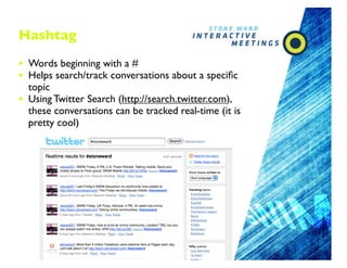 Hashtag

• Words beginning with a #
• Helps search/track conversations about a speciﬁc
    topic
•   Using Twitter Search (http://search.twitter.com),
    these conversations can be tracked real-time (it is
    pretty cool)




                                      18
 