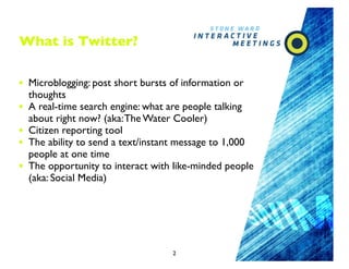 What is Twitter?

• Microblogging: post short bursts of information or
    thoughts
•   A real-time search engine: what are people talking
    about right now? (aka: The Water Cooler)
•   Citizen reporting tool
•   The ability to send a text/instant message to 1,000
    people at one time
•   The opportunity to interact with like-minded people
    (aka: Social Media)




                                    2
 