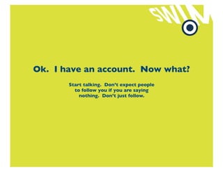 Ok. I have an account. Now what?
       Start talking. Don’t expect people
         to follow you if you are saying
           nothing. Don’t just follow.
 