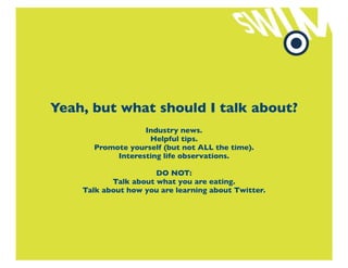 Yeah, but what should I talk about?
                  Industry news.
                   Helpful tips.
      Promote yourself (but not ALL the time).
           Interesting life observations.

                      DO NOT:
           Talk about what you are eating.
    Talk about how you are learning about Twitter.
 