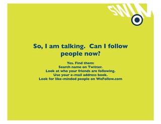 So, I am talking. Can I follow
         people now?
                 Yes. Find them:
             Search name on Twitter.
    Look at who your friends are following.
         Use your e-mail address book.
 Look for like-minded people on WeFollow.com
 