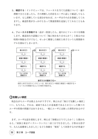 プロフェッショナルの条件
医者は患者の言うことを鵜呑みにしない。慎重に診察して診断を下す。

は胃がんだと思うので手術してください」と訴えたとしても、医者は慎重に診
察して正確な診断を下してから、治療法（解決案）を提案するはずです。これ
は医者に限らず、弁護士、弁理士、経営コンサルタント等々のすべてのプロ
フェッショナルに共通します。クライアントの要求に応える程度ではプロとは
いえないのです。
　同じように、私たち設計者も（素人の）ユーザでは全く想像もつかないよう
な解決案を提案してこそプロといえるでしょう。そのためには、ユーザの声で
はなくユーザの体験に目と耳を傾けるべきなのです。

❷

アンケートの神話

　
「調査」と聞いて、まず最初に思い浮かぶのは『アンケート調査（survey）
』
かもしれません。飲食店の店頭に設置されたお客様アンケートから公的機関が
行う世論調査まで日々様々なアンケート調査が実施されていますし、テレビや
新聞などを通じてそうした調査結果を目にする機会も多いです。確かに、アン
ケートは“超”定番の調査手法ですが、ユーザの体験を把握するという目的に
は適していません。

ａ量

と 質

　調査手法は『量的調査
（Quantitative research） と
』 『質的調査（Qualitative
research）
』に分けられます。

26

Chapter 2　インタビュー法

 