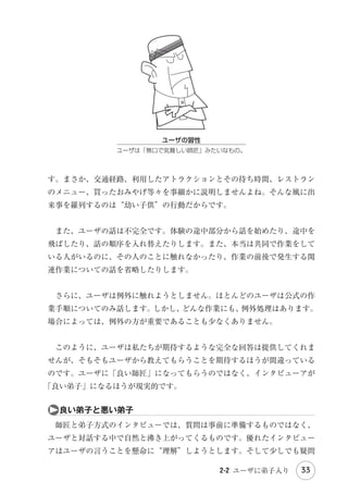 表やグラフなどで結果を表します。量的調査は原則としてある集団の全体像を
推定するために行います。二千人分程度のデータから国民（有権者）全体の傾
向を統計的に推定する「世論調査」はその代表例です。

Introduction

　量的調査は数値データやカテゴリデータを収集し、それを演算・集計して数

　一方、質的調査はインタビューや観察といった数値化できないデータを扱い
ます。通常、質的調査では統計的な精度は求めません。たとえ 1 つしか事例
がなくても、そこから深い洞察が得られるのであれば、その調査には価値があ
るといえます。

などを調べるためには適した手法ですが、個々のユーザの個別の体験をこと細
かく調べるための手法ではありません。

ａ生成と検証

Part 2 設 計

　アンケートは量的調査の手法です*1。自社製品に対するユーザ全体の満足度

・
Part 1 調査 分析

ます。KJ 法などを使ってデータを分類・構造化して、文章や図で結果を表し

　調査の目的という観点から分類すると『生成的調査
（Generative research）
』

　例えば、自社製品のバージョンアップを企画していて、これまでにないユ
ニークな新機能を追加したいと考えているとしましょう。そんな斬新な機能の
アイデアを発想するために調査を行うとすれば、それは生成的調査です。そし

Part 3 評 価

と『検証的調査（Evaluative research）
』に分けることもできます。

て、いくつかのアイデアの中からどれを採用するか決めるために調査を行うと

　アンケートは検証的調査の手法です。原則としてユーザは事前に定義された

Ending

すれば、それは検証的調査です。

質問と選択肢の範囲内で回答します。しかし、私たちはユーザ本人でさえ気付
いていないような潜在的なニーズを探索している段階です。どうやって「誰も
気付いていないニーズ」に関する質問と選択肢を用意できるというのでしょう

　　　　　　　　　　　　　　

＊ 1　 ンケートには「自由回答（文字回答）
ア
」という質的なデータタイプもありますが、アフターコーディングし
てカテゴリデータとして集計するか、そのままリスト化して補助的データとして使用することが多いです。

2-1 ユーザの声聞くべからず

27

参考文献

か。

 