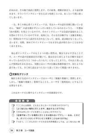 アンケート調査
アンケートは検証向き。アイデア生成には向いていない。

　もし、そのような目的をアンケートで果たそうとするのであれば、
「あなた
が気付いていないような潜在的なニーズがあればご記入ください」という自由
回答形式の質問を用意することになりますが、この質問は明らかに論理的に矛
盾しており回答不可能です。

❸

グルインの神話

　座談会形式のインタビューを『フォーカス・グループインタビュー（Focus
Group Interview）（略してグルイン）といいます。グルインでは、調査目的
』
に応じて、性別、年代、経験やライフスタイルなどで切り分けたグループを設
定します。そのグループ毎に、 1 度に 6 名前後の参加者に集まってもらい、
円卓を囲んだ座談会を開催します。座談会にはモデレータ（司会者）が同席し
て、参加者にテーマを提示したり、インタビューの進行を管理したりします。
　マーケティングでは質的調査の定番手法としてグルインが多く用いられてき
ましたが、アンケートと同じく、ユーザの体験を把握するという目的には適し
ていません。

ａグルインは“ユーザの声”が中心

　グルインのメインコンテンツは参加者同士のディスカッションです。モデ
レータがテーマを投げかけ、ある参加者がテーマに対して「私はこう思う」と
発言すると、他の参加者がその発言に対して「私もそう思う。○○という理由

28

Chapter 2　インタビュー法

 