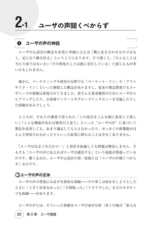 は し が き

　本書は『ユーザビリティエンジニアリング』
（オーム社刊）の第 2 版です。
2005 年発行の初版は、その実践的な内容が好評を博し、8 年間で 9 刷まで増
刷を重ねる「ロングセラー」となりました。
　そして、昨年、第 2 版を執筆することが決まったのですが、その時に、私
は製品やサービスのバージョンアップと同じようなリスクがあると感じまし
た。それは、付加的な機能や直近の先端技術をてんこ盛りにする一方、本質的
な価値をもたらす機能や特徴を不用意に変更 / 削除してしまうと、ユーザ（読
者）から「前の方がよかった」と言われることです。
　そこで、今回は以下の 3 点を念頭に置いて執筆を進めました。
◎内容や特徴の継承：初版の内容の 7 割は、ほぼそのまま引き継いでいます。
そのうえで、同じくらいの分量の新たなコンテンツを追加しました。また、
「謝礼の金額まで書いてある」
「現実的な落としどころを書いてある」と好評
だった実践的な内容や、平易で読みやすい文体を改めて心掛けました。
◎変化への適応：初版を執筆した 2004 年頃は、まだ日本ではユーザエクスペ
リエンスという言葉さえほとんど知られていませんでした。iPhone は存在
しておらず、アジャイル開発やリーンスタートアップ（顧客開発モデル）の
潮流は極々小さいものでした。それから 10 年が経ち、私たちを取り巻く環
境は大きく変化しています。本書では 2010 年代の製品やサービス開発に適
応する内容を目指しました。

　　　はしがき

iii

 