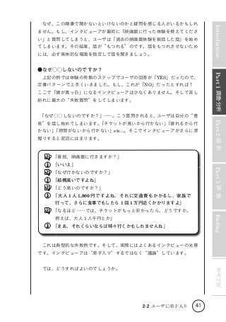 ません。もし、インタビューアが最初に「映画館に行った体験を教えてくださ
い」と質問してしまうと、ユーザは「過去の映画館体験を総括した話」を始め
てしまいます。その結果、話が“もつれる”のです。話をもつれさせないため
には、必ず具体的な場面を指定して話を聞きましょう。

　上記の例では体験の有無のステップでユーザの回答が「YES」だったので、
定番パターンで上手くいきました。もし、これが「NO」だったとすれば？　
ここで「頭が真っ白」になるインタビューアは少なくありません。そして苦し
紛れに最大の“失敗質問”をしてしまいます。
　
「なぜ○○しないのですか？」――。こう質問されると、
ユーザは自分の“意
かない」
「時間がないから行かない」etc...。そこでインタビューアがさらに深
堀りすると泥沼にはまります。

Part 2 設 計

見”を話し始めてしまいます。
「チケットが高いから行かない」
「疲れるから行

・
Part 1 調査 分析

●なぜ○○しないのですか？

Introduction

　なぜ、この順番で聞かないといけないのかと疑問を感じる人がいるかもしれ

　
「普段、映画館に行きますか？」

Part 3 評 価

　
「いいえ」
　
「なぜ行かないのですか？」
　
「結構高いですよね」
　
「どう高いのですか？」
　
「大人 1 人 1,800 円ですよね。それに交通費もかかるし。家族で
行って、さらに食事でもしたら 1 回 1 万円近くかかりますよ」
　
「なるほど……では、チケットがもっと安かったら、どうですか。

Ending

例えば、大人 1 人千円とか」
　
「まあ、それくらいならば時々行くかもしれませんね」

　これは典型的な失敗例です。そして、実際にはよくあるインタビューの光景
です。インタビューアは“弟子入り”するではなく“議論”しています。

参考文献

　では、どうすればよいのでしょうか。

2-2 ユーザに弟子入り

41

 