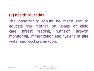 (e) Health Education :
    The opportunity should be made use to
    educate the mother on issues of child
    care, breast feeding, nutrition, growth
    monitoring, immunization and hygiene of safe
    water and food preparation.




                  Department Of Community Medicine
17 October 2012                                      12
                     SKIMS, Soura. Dr.Q.M.IQBAL
 